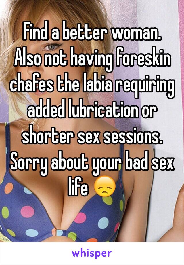 Find a better woman.
Also not having foreskin chafes the labia requiring added lubrication or shorter sex sessions. 
Sorry about your bad sex life 😞