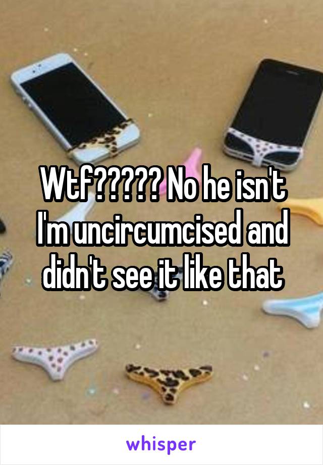 Wtf????? No he isn't I'm uncircumcised and didn't see it like that