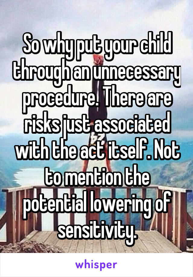 So why put your child through an unnecessary procedure. There are risks just associated with the act itself. Not to mention the potential lowering of sensitivity.