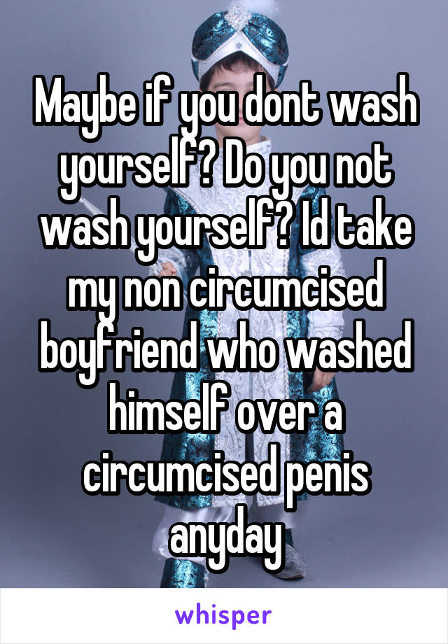 Maybe if you dont wash yourself? Do you not wash yourself? Id take my non circumcised boyfriend who washed himself over a circumcised penis anyday