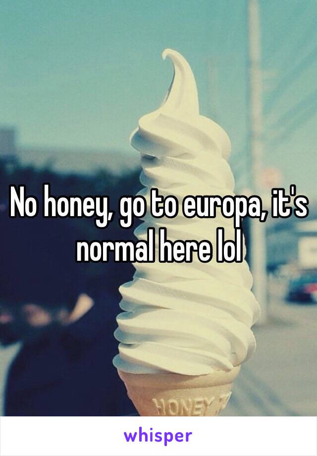 No honey, go to europa, it's normal here lol