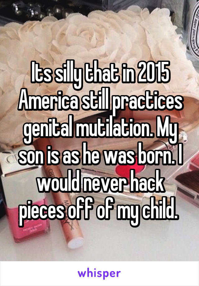 Its silly that in 2015 America still practices genital mutilation. My son is as he was born. I would never hack pieces off of my child. 