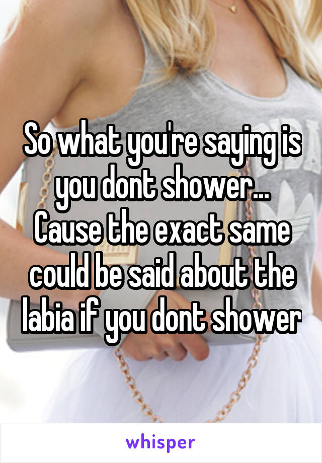 So what you're saying is you dont shower... Cause the exact same could be said about the labia if you dont shower