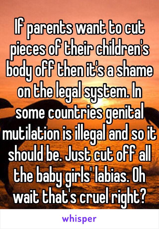 If parents want to cut pieces of their children's body off then it's a shame on the legal system. In some countries genital mutilation is illegal and so it should be. Just cut off all the baby girls' labias. Oh wait that's cruel right? 