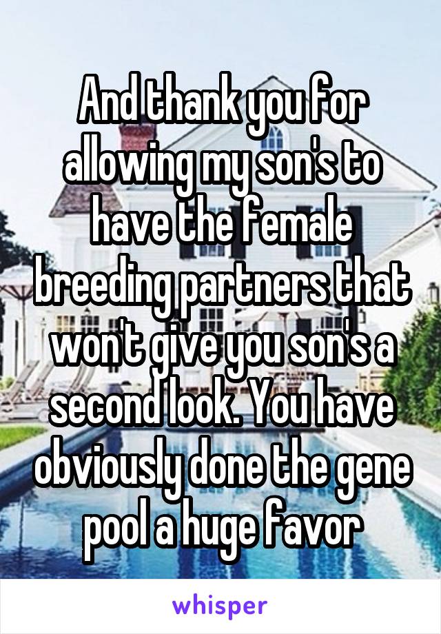 And thank you for allowing my son's to have the female breeding partners that won't give you son's a second look. You have obviously done the gene pool a huge favor