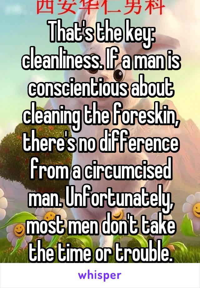 That's the key: cleanliness. If a man is conscientious about cleaning the foreskin, there's no difference from a circumcised man. Unfortunately, most men don't take the time or trouble.