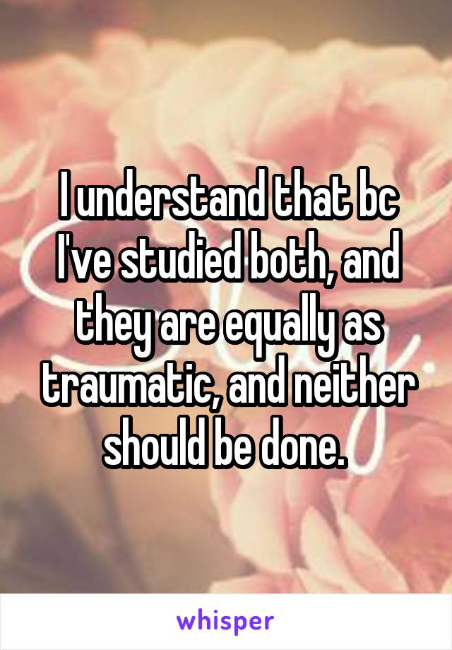 I understand that bc I've studied both, and they are equally as traumatic, and neither should be done. 