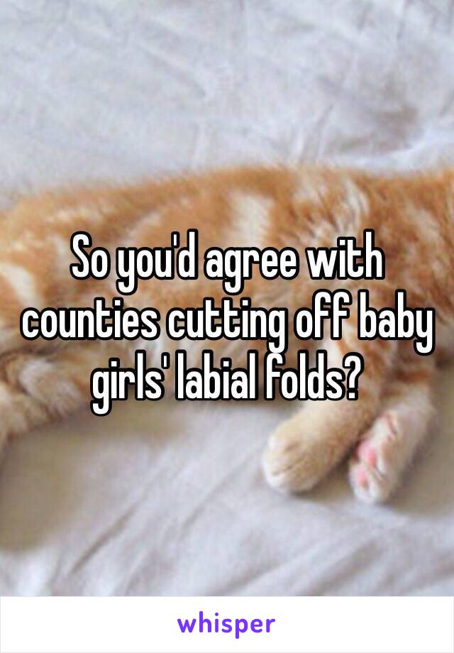 So you'd agree with counties cutting off baby girls' labial folds?