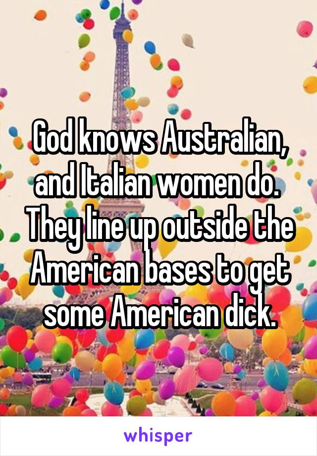 God knows Australian, and Italian women do.  They line up outside the American bases to get some American dick.