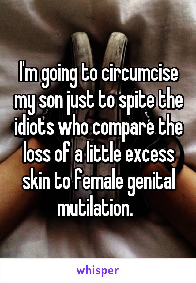 I'm going to circumcise my son just to spite the idiots who compare the loss of a little excess skin to female genital mutilation.  