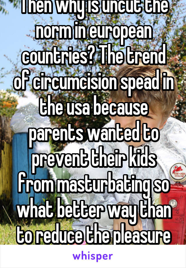 Then why is uncut the norm in european countries? The trend of circumcision spead in the usa because parents wanted to prevent their kids from masturbating so what better way than to reduce the pleasure they felt? 