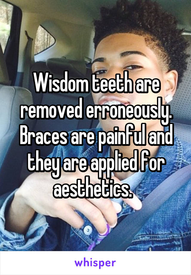 Wisdom teeth are removed erroneously.
Braces are painful and they are applied for aesthetics.  