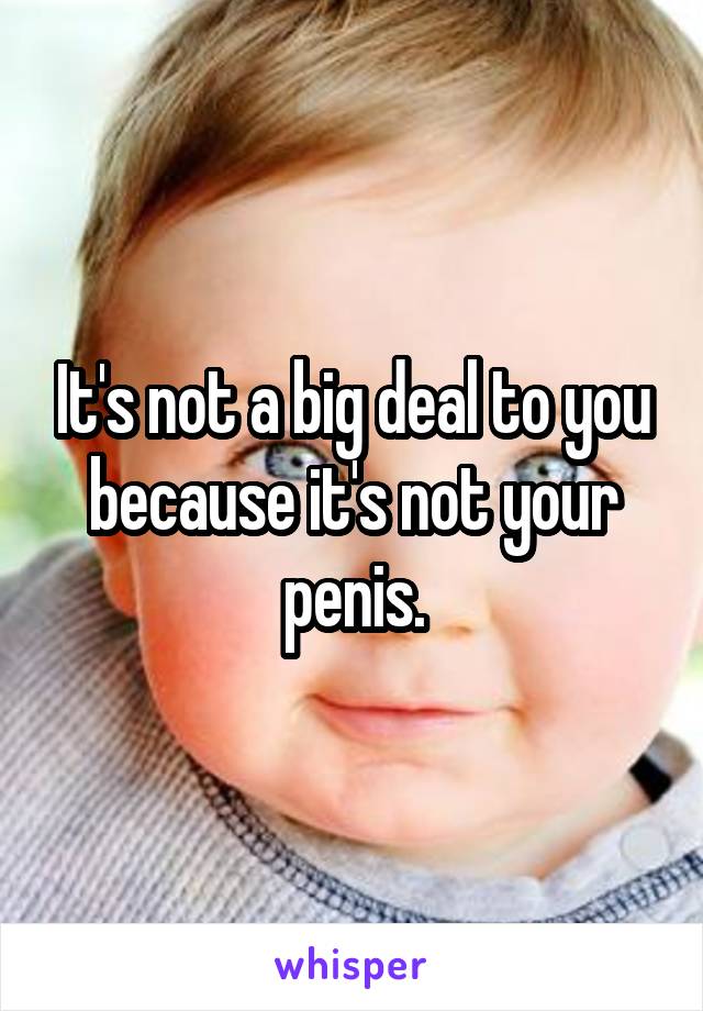 It's not a big deal to you because it's not your penis.