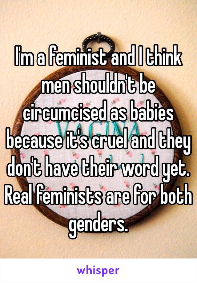 I'm a feminist and I think men shouldn't be circumcised as babies because it's cruel and they don't have their word yet. Real feminists are for both genders.