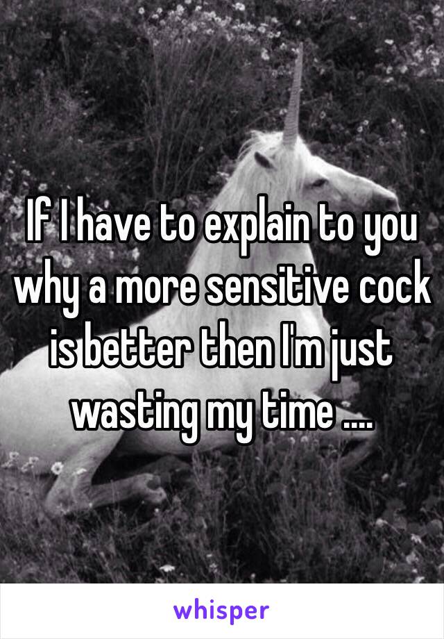 If I have to explain to you why a more sensitive cock is better then I'm just wasting my time ....