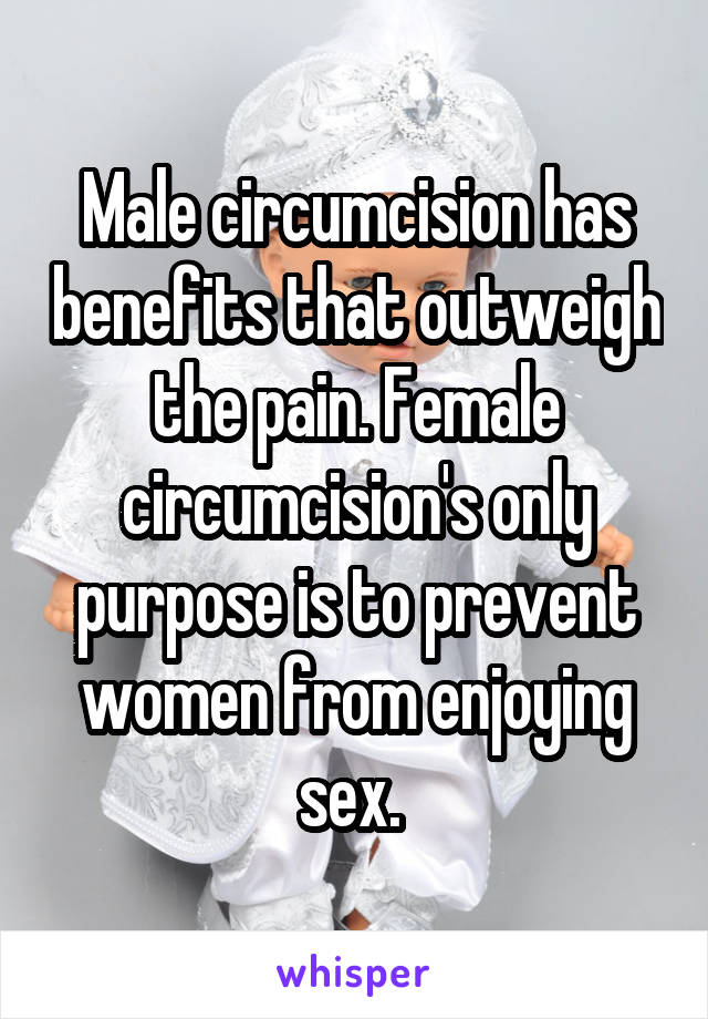 Male circumcision has benefits that outweigh the pain. Female circumcision's only purpose is to prevent women from enjoying sex. 