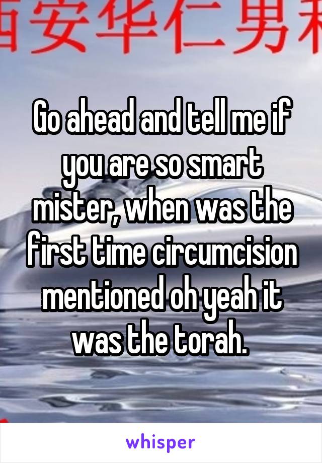 Go ahead and tell me if you are so smart mister, when was the first time circumcision mentioned oh yeah it was the torah. 