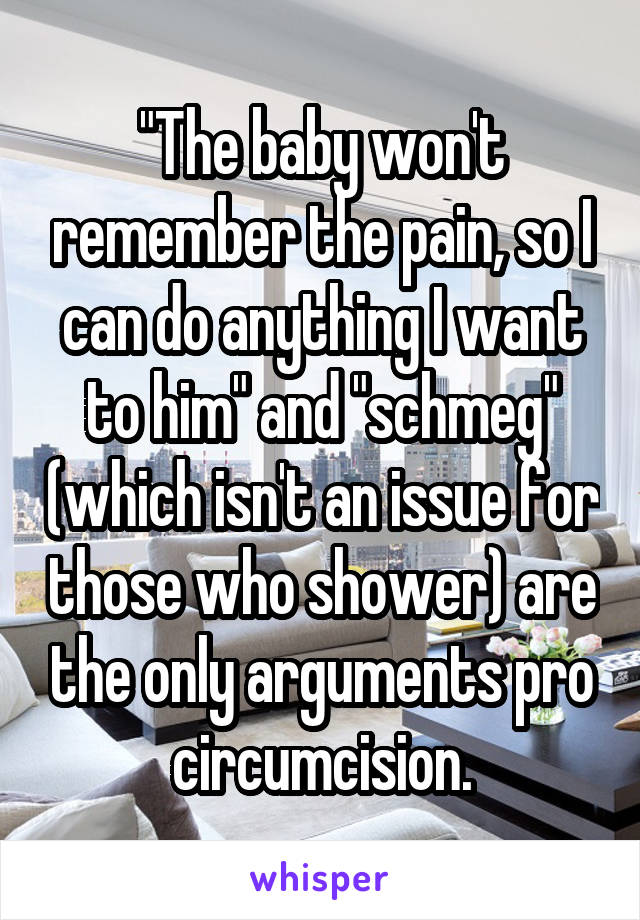 "The baby won't remember the pain, so I can do anything I want to him" and "schmeg" (which isn't an issue for those who shower) are the only arguments pro circumcision.