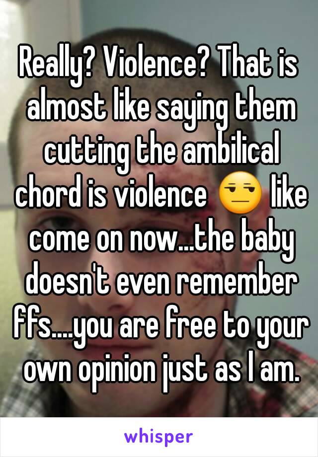 Really? Violence? That is almost like saying them cutting the ambilical chord is violence 😒 like come on now...the baby doesn't even remember ffs....you are free to your own opinion just as I am.