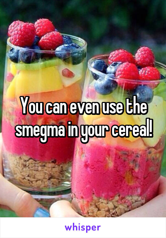 You can even use the smegma in your cereal!