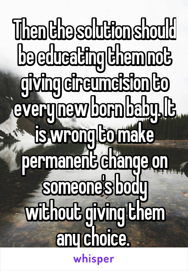 Then the solution should be educating them not giving circumcision to every new born baby. It is wrong to make permanent change on someone's body without giving them any choice. 