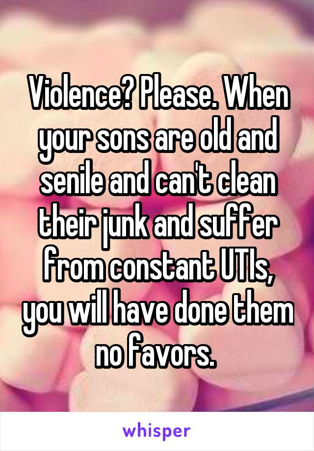 Violence? Please. When your sons are old and senile and can't clean their junk and suffer from constant UTIs, you will have done them no favors. 