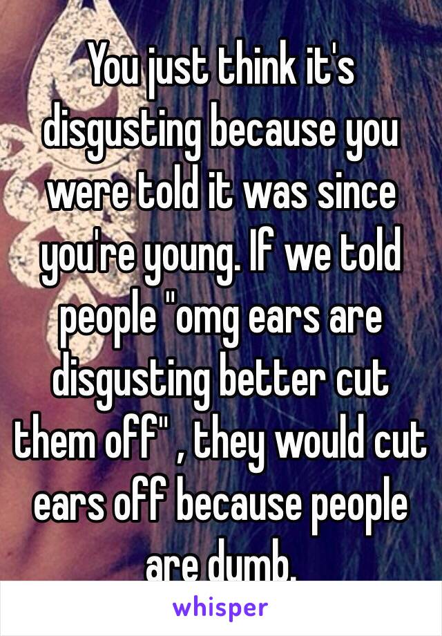 You just think it's disgusting because you were told it was since you're young. If we told people "omg ears are disgusting better cut them off" , they would cut ears off because people are dumb.