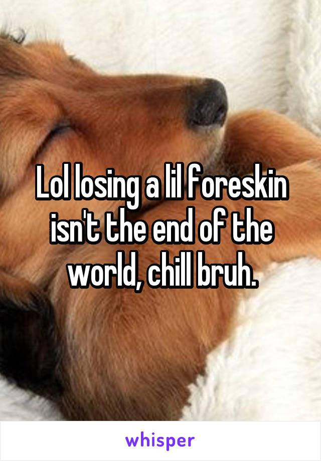 Lol losing a lil foreskin isn't the end of the world, chill bruh.