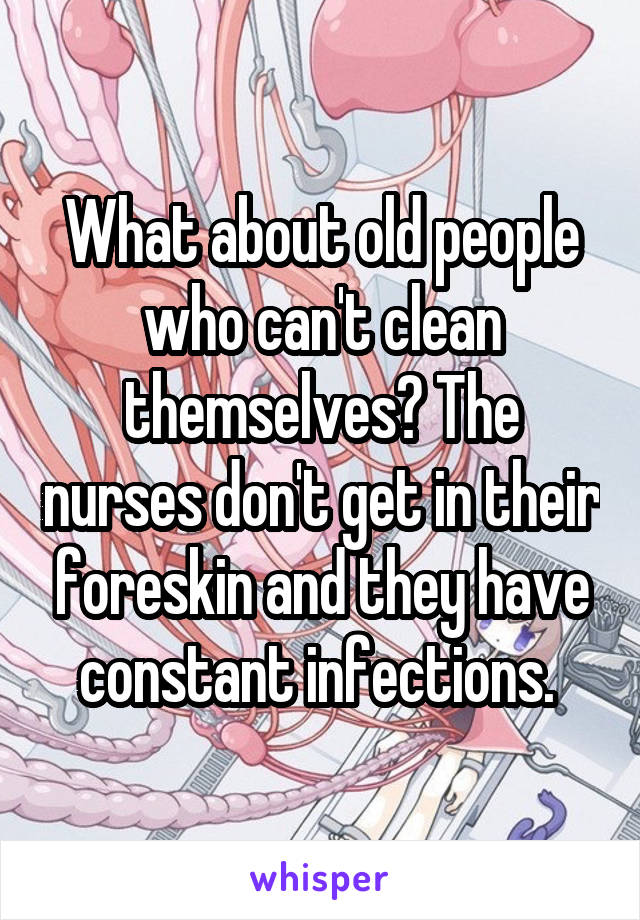 What about old people who can't clean themselves? The nurses don't get in their foreskin and they have constant infections. 