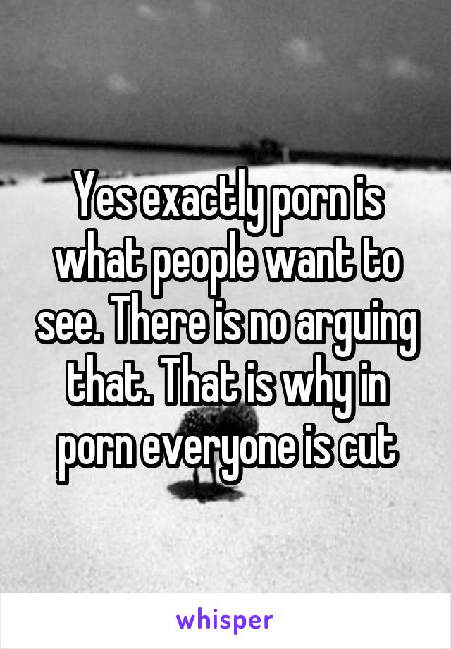 Yes exactly porn is what people want to see. There is no arguing that. That is why in porn everyone is cut