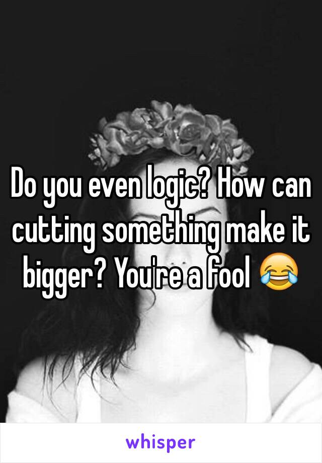 Do you even logic? How can cutting something make it bigger? You're a fool 😂