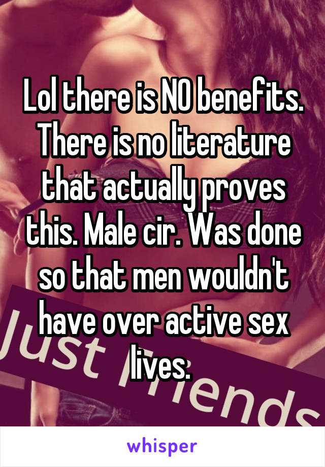 Lol there is NO benefits. There is no literature that actually proves this. Male cir. Was done so that men wouldn't have over active sex lives. 