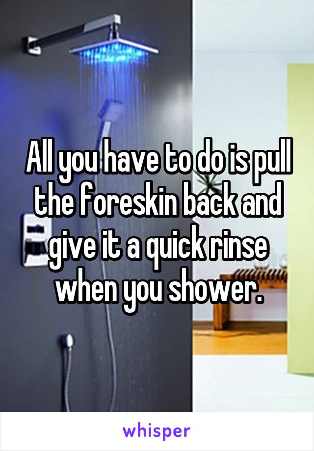 All you have to do is pull the foreskin back and give it a quick rinse when you shower.