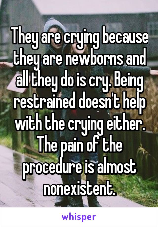 They are crying because they are newborns and all they do is cry. Being restrained doesn't help with the crying either. The pain of the procedure is almost nonexistent.