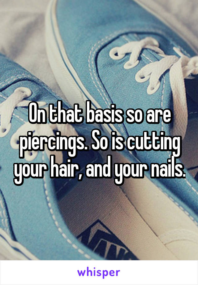 On that basis so are piercings. So is cutting your hair, and your nails.