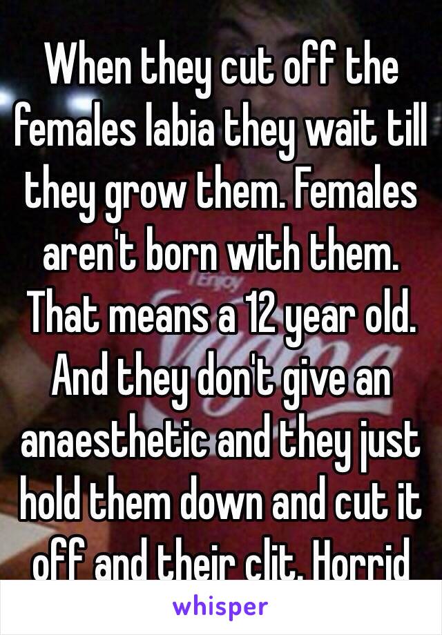 When they cut off the females labia they wait till they grow them. Females aren't born with them. That means a 12 year old. And they don't give an anaesthetic and they just hold them down and cut it off and their clit. Horrid