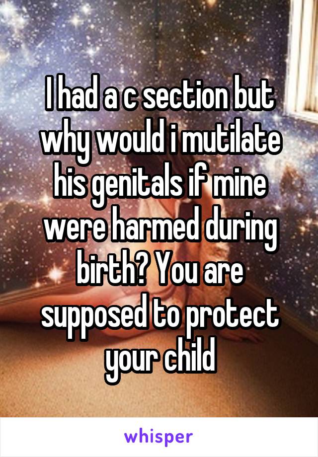 I had a c section but why would i mutilate his genitals if mine were harmed during birth? You are supposed to protect your child