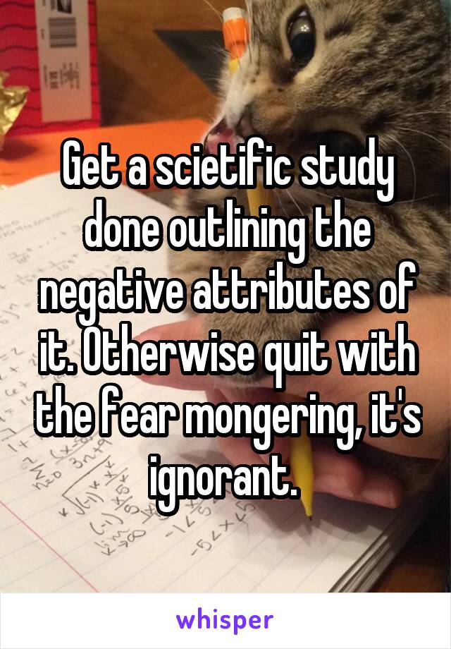 Get a scietific study done outlining the negative attributes of it. Otherwise quit with the fear mongering, it's ignorant. 