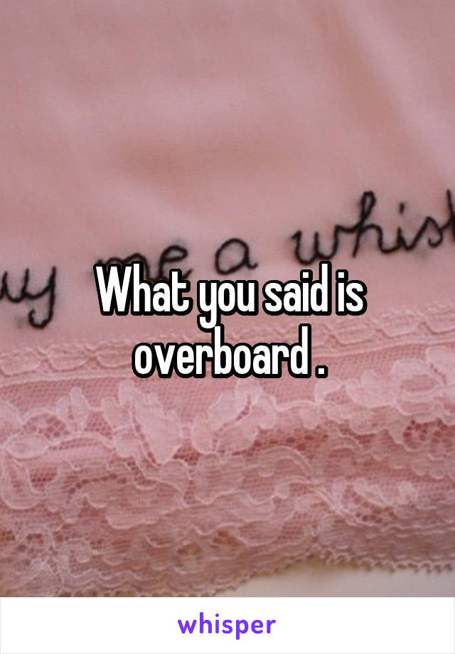 What you said is overboard .