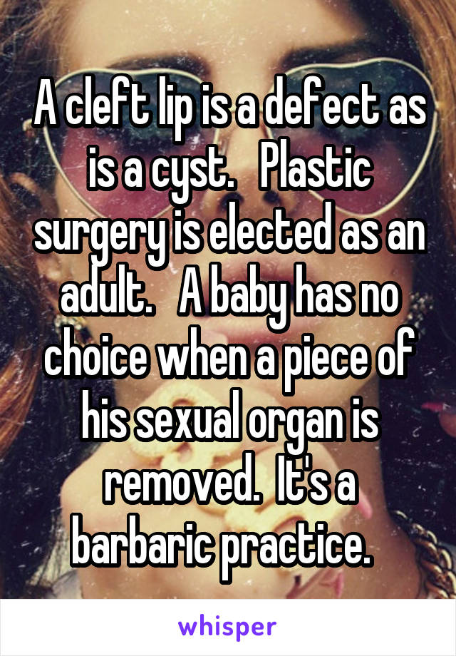 A cleft lip is a defect as is a cyst.   Plastic surgery is elected as an adult.   A baby has no choice when a piece of his sexual organ is removed.  It's a barbaric practice.  