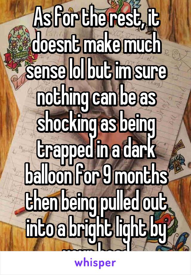 As for the rest, it doesnt make much sense lol but im sure nothing can be as shocking as being trapped in a dark balloon for 9 months then being pulled out into a bright light by your head