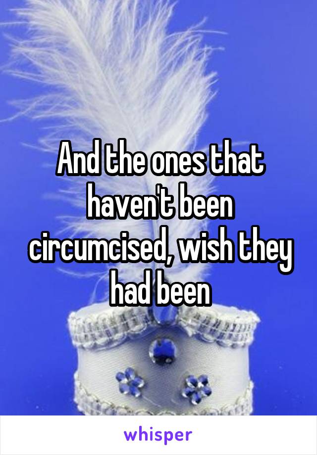 And the ones that haven't been circumcised, wish they had been