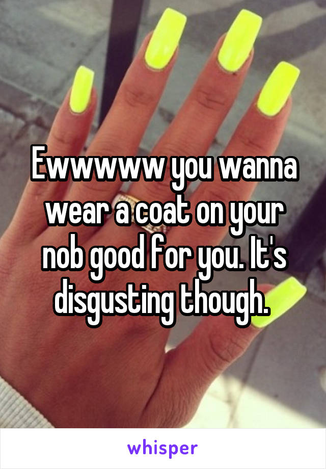 Ewwwww you wanna wear a coat on your nob good for you. It's disgusting though. 