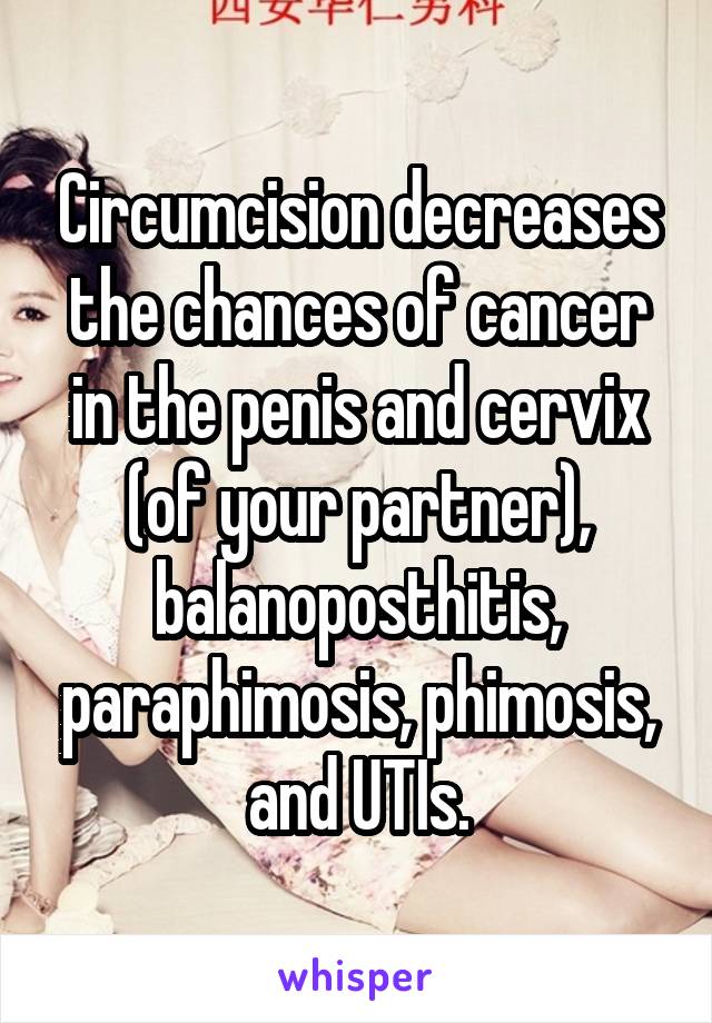 Circumcision decreases the chances of cancer in the penis and cervix (of your partner), balanoposthitis, paraphimosis, phimosis, and UTIs.