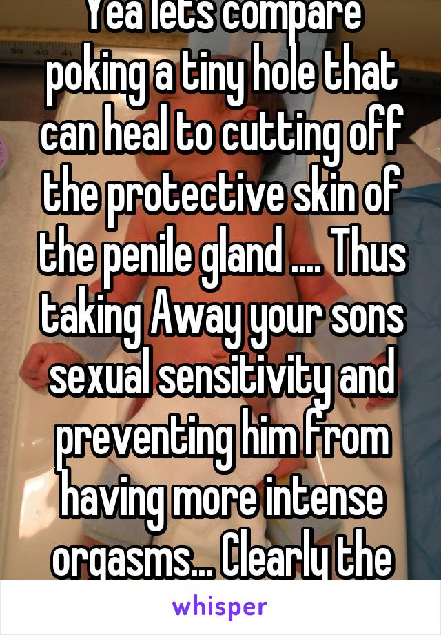 Yea lets compare poking a tiny hole that can heal to cutting off the protective skin of the penile gland .... Thus taking Away your sons sexual sensitivity and preventing him from having more intense orgasms... Clearly the same thing   