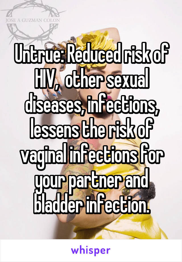 Untrue: Reduced risk of HIV,  other sexual diseases, infections, lessens the risk of vaginal infections for your partner and bladder infection.