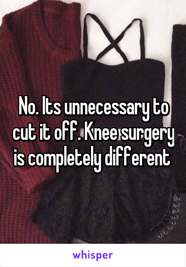 No. Its unnecessary to cut it off. Knee surgery is completely different 