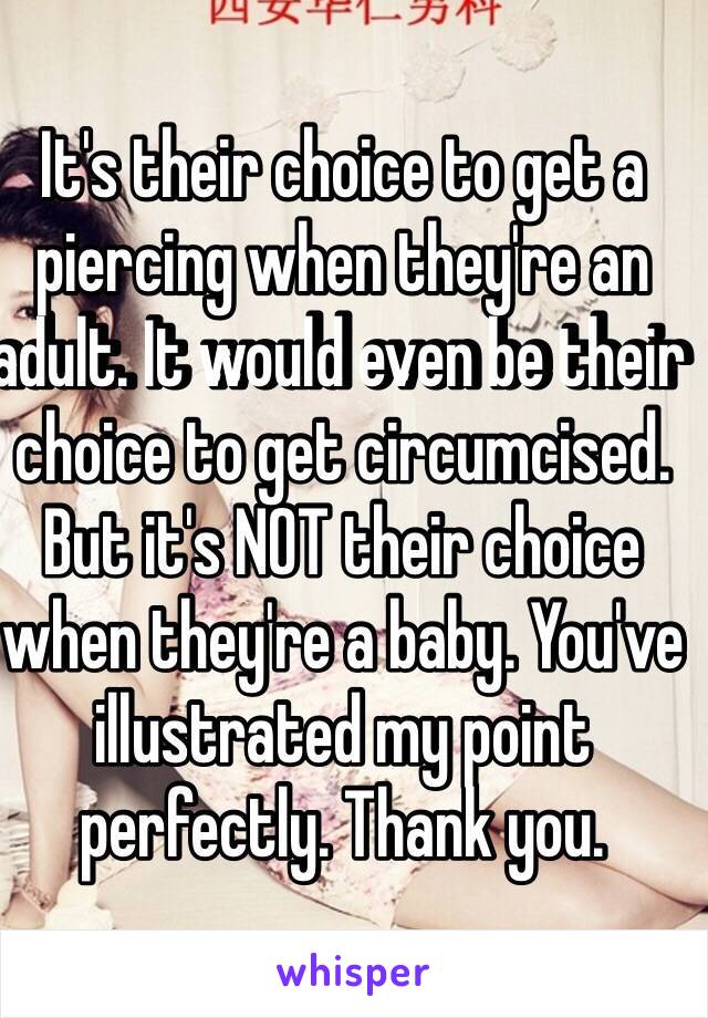 It's their choice to get a piercing when they're an adult. It would even be their choice to get circumcised. But it's NOT their choice when they're a baby. You've illustrated my point perfectly. Thank you. 