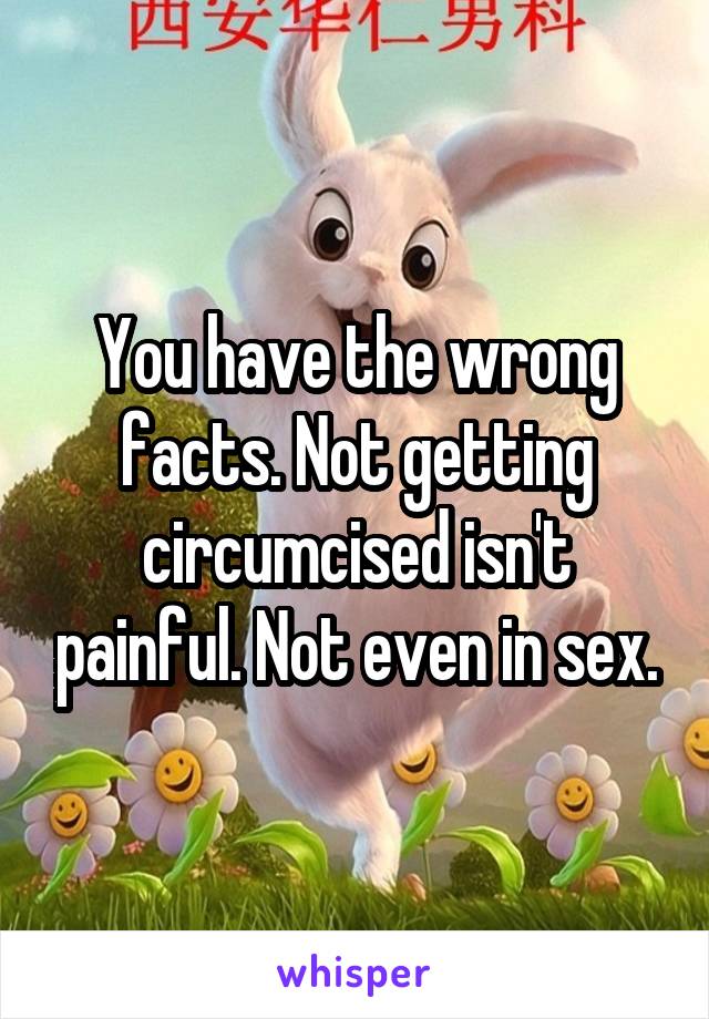 You have the wrong facts. Not getting circumcised isn't painful. Not even in sex.