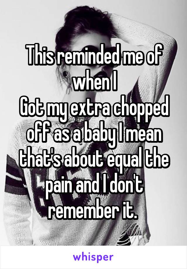 This reminded me of when I
Got my extra chopped off as a baby I mean that's about equal the pain and I don't remember it. 